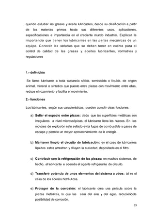 19
querido estudiar las grasas y aceite lubricantes, desde su clasificación a partir
de las materias primas hasta sus diferentes usos, aplicaciones,
especificaciones e importancia en el creciente mundo industrial. Explicar la
importancia que tienen los lubricantes en las partes mecánicas de un
equipo. Conocer las variables que se deben tener en cuenta para el
control de calidad de las grasas y aceites lubricantes, normativas y
regulaciones
1.- definición
Se llama lubricante a toda sustancia sólida, semisólida o liquida, de origen
animal, mineral o sintético que puesto entre piezas con movimiento entre ellas,
reduce el rozamiento y facilita el movimiento.
2.- funciones
Los lubricantes, según sus características, pueden cumplir otras funciones:
a) Sellar el espacio entre piezas: dado que las superficies metálicas son
irregulares a nivel microscópicas, el lubricante llena los huecos. En los
motores de explosión este sellado evita fugas de combustible y gases de
escape y permite un mayor aprovechamiento de la energía.
b) Mantener limpio el circuito de lubricación: en el caso de lubricantes
líquidos estos arrastran y diluyen la suciedad, depositada en el filtro.
c) Contribuir con la refrigeración de las piezas: en muchos sistemas, de
hecho, el lubricante e además el agente refrigerante de circuito.
d) Transferir potencia de unos elementos del sistema a otros: tal es el
caso de los aceites hidráulicos.
e) Proteger de la corrosión: el lubricante crea una película sobre la
piezas metálicas, lo que las aísla del aire y del agua, reduciéndola
posibilidad de corrosión.
 
