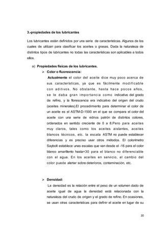 20
3.-propiedades de los lubricantes
Los lubricantes están definidos por una serie de características. Algunos de los
cuales de utilizan para clasificar los aceites o grasas. Dada la naturaleza de
distintos tipos de lubricantes no todas las características son aplicables a todos
ellos.
a) Propiedades físicas de los lubricantes.
 Color o fluorescencia:
Actualmente el color del aceite dice muy poco acerca de
sus características, ya que es fácilmente modi fi cable
con adi ti vos. No obstante, hasta hace pocos años,
se le daba gran i mportanci a como indicativo del grado
de refino, y la florescencia era indicativo del origen del crudo
(aceites minerales).El procedimiento para determinar el color de
un aceite es el ASTM-D-1500 en el que se compara el color del
aceite con una serie de vidrios patrón de distintos colores,
ordenados en sentido creciente de 0 a 8.Pero para aceites
muy claros, tales como los aceites aislantes, aceites
blancos técnicos, etc. la escala ASTM no puede establecer
diferencias y es preciso usar otros métodos. El colorímetro
Saybolt establece unas escalas que van desde el -16 para el color
blanco amarillento hasta+30 para el blanco no diferenciable
con el agua. En los aceites en servicio, el cambio del
color puede alertar sobre deterioros, contaminación, etc.
 Densidad:
La densidad es la relación entre el peso de un volumen dado de
aceite igual de agua la densidad está relacionada con la
naturaleza del crudo de origen y el grado de refino. En ocasiones,
se usan otras características para definir el aceite en lugar de su
 