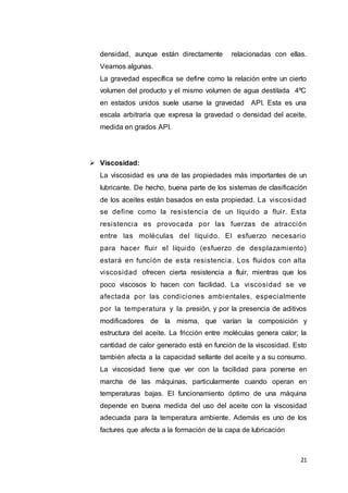 21
densidad, aunque están directamente relacionadas con ellas.
Veamos algunas.
La gravedad específica se define como la relación entre un cierto
volumen del producto y el mismo volumen de agua destilada 4ºC
en estados unidos suele usarse la gravedad API. Esta es una
escala arbitraria que expresa la gravedad o densidad del aceite,
medida en grados API.
 Viscosidad:
La viscosidad es una de las propiedades más importantes de un
lubricante. De hecho, buena parte de los sistemas de clasificación
de los aceites están basados en esta propiedad. La viscosidad
se define como la resistencia de un líquido a fluir. Esta
resistencia es provocada por las fuerzas de atracción
entre las moléculas del líquido. El esfuerzo necesario
para hacer fluir el líquido (esfuerzo de desplazamiento)
estará en función de esta resistencia. Los fluidos con alta
viscosidad ofrecen cierta resistencia a fluir, mientras que los
poco viscosos lo hacen con facilidad. La viscosidad se ve
afectada por las condiciones ambientales, especialmente
por la temperatura y la presión, y por la presencia de aditivos
modificadores de la misma, que varían la composición y
estructura del aceite. La fricción entre moléculas genera calor; la
cantidad de calor generado está en función de la viscosidad. Esto
también afecta a la capacidad sellante del aceite y a su consumo.
La viscosidad tiene que ver con la facilidad para ponerse en
marcha de las máquinas, particularmente cuando operan en
temperaturas bajas. El funcionamiento óptimo de una máquina
depende en buena medida del uso del aceite con la viscosidad
adecuada para la temperatura ambiente. Además es uno de los
factures que afecta a la formación de la capa de lubricación
 