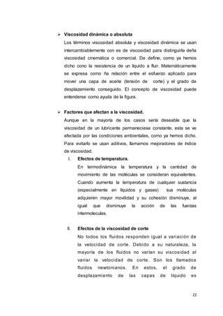 22
 Viscosidad dinámica o absoluta
Los términos viscosidad absoluta y viscosidad dinámica se usan
intercambiablemente con es de viscosidad para distinguirla deña
viscosidad cinemática o comercial. De define, como ya hemos
dicho cono la resistencia de un líquido a fluir. Matemáticamente
se expresa como ña relación entre el esfuerzo aplicado para
mover una capa de aceite (tensión de corte) y el grado de
desplazamiento conseguido. El concepto de viscosidad puede
entenderse como ayuda de la figura.
 Factores que afectan a la viscosidad.
Aunque en la mayoría de los casos sería deseable que la
viscosidad de un lubricante permaneciese constante, esta se ve
afectada por las condiciones ambientales, como ya hemos dicho.
Para evitarlo se usan aditivos, llamamos mejoradores de índice
de viscosidad.
I. Efectos de temperatura.
En termodinámica la temperatura y la cantidad de
movimiento de las moléculas se consideran equivalentes.
Cuando aumenta la temperatura de cualquier sustancia
(especialmente en líquidos y gases) sus moléculas
adquieren mayor movilidad y su cohesión disminuye, al
igual que disminuye la acción de las fuerzas
intermoleculas.
II. Efectos de la viscosidad de corte
No todos los fluidos responden igual a variación de
la velocidad de corte. Debido a su naturaleza, la
mayoría de los fluidos no varían su viscosidad al
variar la velocidad de corte. Son los llamados
fluidos newtonianos. En estos, el grado de
desplazamiento de las capas de líquido es
 