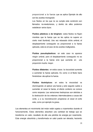 23
proporcional a la fuerza que se aplica Ejemplo de ello
son los aceites monogrado
Los fluidos en los que no se cumple esta condición son
llamados no-newtonianos, y dentro de ellos podemos
establecer varios tipos:
Fluidos plásticos o de bingham: estos fluidos no fluyen
mientras que la fuerza que se les aplica no supere un
cierto nivel 8umbral). Una vez rebasado dicho umbral, el
desplazamiento conseguido es proporcional a la fuerza
aplicada, este es el caso de los aceites multigrados.
Fluidos pseudoplasticos: en este caso no aparece
ningún umbral, pero el desplazamiento conseguido no es
proporcional a la fuerza sino que aumenta en una
proporción mucho mayor.
Fluidos dilatantes: en estos casos la viscosidad aumenta
a aumentar la fuerza aplicada. Es como si el fluido fuera
frenándose ala aplicar la fuerza.
Fluidos tixotrópicos: en estos la viscosidad va
disminuyendo al aplicar una fuerza y acto seguido vuelve a
aumentar al cesar la fuerza, el efecto contrario se conoce
como reopexia. Las variaciones tixotropicas son debidas a
la destrucción de los enlances intermoleculares a causa del
corte, y a su reconstrucción progresiva al cesar el corte
este, como por ejemplo la grasa.
Los elementos en movimiento del motor están sujetos a rozamientos durante el
funcionamiento. Estos elementos absorben una cantidad de trabajo que se
transforma en calor, resultado de ello una pérdida de energía por rozamiento.
Esta energía absorbida y transformada en calor puede ser elevada, haciendo
 