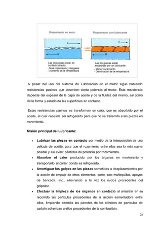 25
A pesar del uso del sistema de Lubricación en el motor sigue habiendo
resistencias pasivas que absorben cierta potencia al motor. Esta resistencia
depende del espesor de la capa de aceite y de la fluidez del mismo, así como
de la forma y estado de las superficies en contacto.
Estas resistencias pasivas se transforman en calor, que es absorbido por el
aceite, el cual necesita ser refrigerado para que no se transmita a las piezas en
movimiento.
Misión principal del Lubricante:
 Lubricar las piezas en contacto por medio de la interposición de una
película de aceite, para que el rozamiento entre ellas sea lo más suave
posible y así evitar pérdidas de potencia por rozamientos.
 Absorber el calor producido por los órganos en movimiento y
transportarlo al cárter donde es refrigerado.
 Amortiguar los golpes en las piezas sometidas a desplazamientos por
la acción de empuje de otros elementos, como son: muñequillas, apoyos
de bancada, etc., eliminando a la vez los ruidos procedentes del
golpeteo.
 Efectuar la limpieza de los órganos en contacto al arrastrar en su
recorrido las partículas procedentes de la acción esmeriladora entre
ellos, limpiando además las paredes de los cilindros de partículas de
carbón adheridas a ellos procedentes de la combustión.
 