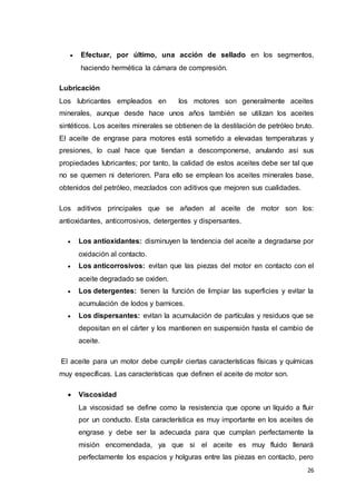 26
 Efectuar, por último, una acción de sellado en los segmentos,
haciendo hermética la cámara de compresión.
Lubricación
Los lubricantes empleados en los motores son generalmente aceites
minerales, aunque desde hace unos años también se utilizan los aceites
sintéticos. Los aceites minerales se obtienen de la destilación de petróleo bruto.
El aceite de engrase para motores está sometido a elevadas temperaturas y
presiones, lo cual hace que tiendan a descomponerse, anulando así sus
propiedades lubricantes; por tanto, la calidad de estos aceites debe ser tal que
no se quemen ni deterioren. Para ello se emplean los aceites minerales base,
obtenidos del petróleo, mezclados con aditivos que mejoren sus cualidades.
Los aditivos principales que se añaden al aceite de motor son los:
antioxidantes, anticorrosivos, detergentes y dispersantes.
 Los antioxidantes: disminuyen la tendencia del aceite a degradarse por
oxidación al contacto.
 Los anticorrosivos: evitan que las piezas del motor en contacto con el
aceite degradado se oxiden.
 Los detergentes: tienen la función de limpiar las superficies y evitar la
acumulación de lodos y barnices.
 Los dispersantes: evitan la acumulación de partículas y residuos que se
depositan en el cárter y los mantienen en suspensión hasta el cambio de
aceite.
El aceite para un motor debe cumplir ciertas características físicas y químicas
muy específicas. Las características que definen el aceite de motor son.
 Viscosidad
La viscosidad se define como la resistencia que opone un líquido a fluir
por un conducto. Esta característica es muy importante en los aceites de
engrase y debe ser la adecuada para que cumplan perfectamente la
misión encomendada, ya que si el aceite es muy fluido llenará
perfectamente los espacios y holguras entre las piezas en contacto, pero
 