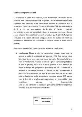 29
Clasificación por viscosidad
La viscosidad o grado de viscosidad, viene determinada actualmente por los
sistemas SAE (Society of Automotive Engineers - Sociedad Norteamericana de
ingenieros del automóvil). Esta clasificación relaciona la viscosidad con la
temperatura de uso de un aceite. Consta de 10 grados SAE, los seis primeros,
de 0 a 25, van acompañados de la letra W (winter - invierno).
Los distintos grados de viscosidad indican la temperatura mínima a la que
puede utilizarse dicho aceite conservando un estado que le permita fluir por los
conductos a la presión adecuada y llegue a todos los puntos del motor que
necesitan de lubricación incluso durante el arranque cuando el motor todavía
esta frío.
De acuerdo al grado SAE de viscosidad los aceites se clasifican en:
 Lubricantes Mono grado: se caracterizan porque tienen solo un
número o grado de viscosidad (por ejemplo 10W). Este número indica
los márgenes de temperatura dentro de los cuales dicho aceite tiene un
buen comportamiento. Cuando el número o grado viene acompañado de
la letra W (Winter) indica que el aceite permite un fácil arranque del
motor en tiempo frío (temperatura por debajo de 0°C). Acorde con la
temperatura del medio ambiente por debajo de 0°C, se selecciona el
grado SAE que acompaña a la letra W, ya que cada uno de estos grados
está en función de dicha temperatura. Los otros grados SAE que no
traen la letra W se emplean para operaciones en clima cálido y bajo
condiciones severas de funcionamiento.
Este tipo de lubricante es adecuado para zonas donde la temperatura
ambiente no sufre variaciones importantes.
Grados
SAE
Temperatura
mínima de
 