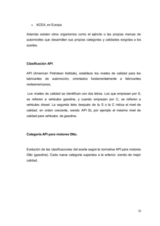31
 ACEA, en Europa
Además existen otros organismos como el ejército o las propias marcas de
automóviles que desarrollan sus propias categorías y calidades exigidas a los
aceites.
Clasificación API
API (American Petrolean Institute), establece los niveles de calidad para los
lubricantes de automoción, orientados fundamentalmente a fabricantes
norteamericanos.
Los niveles de calidad se identifican con dos letras. Los que empiezan por S,
se refieren a vehículos gasolina, y cuando empiezan por C, se refieren a
vehículos diesel. La segunda letra después de la S o la C indica el nivel de
calidad, en orden creciente, siendo API SL por ejemplo el máximo nivel de
calidad para vehículos de gasolina.
Categoría API para motores Otto.
Evolución de las clasificaciones del aceite según la normativa API para motores
Otto (gasolina). Cada nueva categoría superaba a la anterior, siendo de mejor
calidad.
 