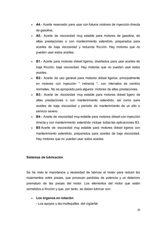 35
 A4.- Aceite reservado para usar con futuros motores de inyección directa
de gasolina.
 A5.- Aceite de viscosidad muy estable para motores de gasolina, de
altas prestaciones o con mantenimiento extendido, preparados para
aceites de baja viscosidad y reducida fricción. Hay motores que no
pueden usar estos aceites.
 B1.- Aceite para motores diésel ligeros, diseñados para usar aceites de
baja fricción, baja viscosidad. Hay motores que no pueden usar estos
aceites.
 B2.- Aceite de uso general para motores diésel ligeros, principalmente
en motores con inyección " indirecta ", con intervalos de cambio
normales. No es apropiado para algunos motores de altas prestaciones.
 B3.- Aceite de viscosidad muy estable para motores diésel ligero de
altas prestaciones o con mantenimiento extendido, así como para
aceites de baja viscosidad y periodo de mantenimiento de un año o
servicio severo.
 B4.- Aceite de viscosidad muy estable para motores diésel con inyección
directa y con mantenimiento extendido incluye todas las aplicaciones B3.
 B5 Aceite de viscosidad muy estable para motores diésel ligeros con
mantenimiento extendido, preparados para aceites de baja viscosidad.
Hay motores que no pueden usar estos aceites.
Sistemas de lubricación
Se ha visto la importancia y necesidad de lubricar el motor para reducir los
rozamientos entre piezas, que provocan perdidas de potencia y un deterioro
prematuro de las piezas del motor. Los elementos del motor que están
sometidos a fricción y que, por tanto, se deben lubricar son:
 Los órganos en rotación
- Los apoyos y las muñequillas del cigüeñal
 
