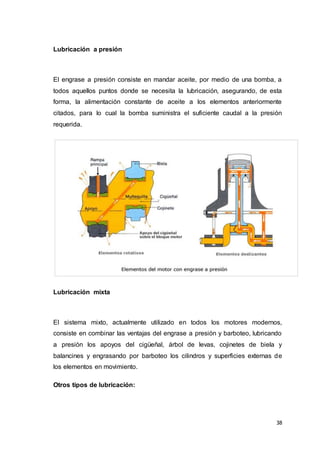 38
Lubricación a presión
El engrase a presión consiste en mandar aceite, por medio de una bomba, a
todos aquellos puntos donde se necesita la lubricación, asegurando, de esta
forma, la alimentación constante de aceite a los elementos anteriormente
citados, para lo cual la bomba suministra el suficiente caudal a la presión
requerida.
Lubricación mixta
El sistema mixto, actualmente utilizado en todos los motores modernos,
consiste en combinar las ventajas del engrase a presión y barboteo, lubricando
a presión los apoyos del cigüeñal, árbol de levas, cojinetes de biela y
balancines y engrasando por barboteo los cilindros y superficies externas de
los elementos en movimiento.
Otros tipos de lubricación:
 