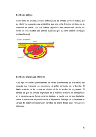 45
Bomba de paletas
Tiene forma de cilindro, con dos orificios (uno de entrada y otro de salida). En
su interior se encuentra una excéntrica que gira en la dirección contraria de la
dirección del aceite, con dos paletas pegadas a las paredes del cilindro por
medio de dos muelles (las paletas succionan por su parte trasera y empujan
por la delantera).
Bomba de engranajes interiores
Este tipo de bomba generalmente se monta directamente en el extremo del
cigüeñal que transmite su movimiento al piñón conductor de la bomba. El
funcionamiento de la bomba es similar al de la bomba de engranajes. El
sentido de giro de ambos engranajes es el mismo y el aceite es transportado
en el espacio que se forma entre los dientes y la media luna por sus dos lados,
desde la cámara de aspiración hasta la de presión. Este tipo de bomba tiene la
ventaja de poder suministrar gran cantidad de aceite desde bajas revoluciones
del motor.
 