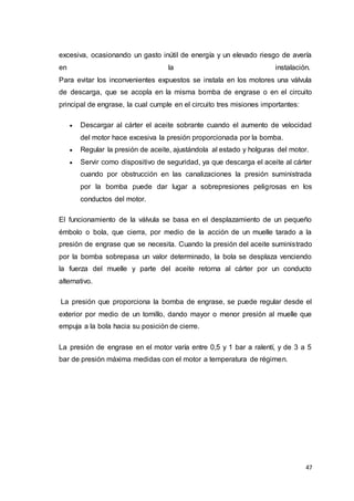47
excesiva, ocasionando un gasto inútil de energía y un elevado riesgo de avería
en la instalación.
Para evitar los inconvenientes expuestos se instala en los motores una válvula
de descarga, que se acopla en la misma bomba de engrase o en el circuito
principal de engrase, la cual cumple en el circuito tres misiones importantes:
 Descargar al cárter el aceite sobrante cuando el aumento de velocidad
del motor hace excesiva la presión proporcionada por la bomba.
 Regular la presión de aceite, ajustándola al estado y holguras del motor.
 Servir como dispositivo de seguridad, ya que descarga el aceite al cárter
cuando por obstrucción en las canalizaciones la presión suministrada
por la bomba puede dar lugar a sobrepresiones peligrosas en los
conductos del motor.
El funcionamiento de la válvula se basa en el desplazamiento de un pequeño
émbolo o bola, que cierra, por medio de la acción de un muelle tarado a la
presión de engrase que se necesita. Cuando la presión del aceite suministrado
por la bomba sobrepasa un valor determinado, la bola se desplaza venciendo
la fuerza del muelle y parte del aceite retorna al cárter por un conducto
alternativo.
La presión que proporciona la bomba de engrase, se puede regular desde el
exterior por medio de un tornillo, dando mayor o menor presión al muelle que
empuja a la bola hacia su posición de cierre.
La presión de engrase en el motor varía entre 0,5 y 1 bar a ralentí, y de 3 a 5
bar de presión máxima medidas con el motor a temperatura de régimen.
 