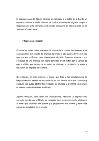 49
El segundo paso de filtrado, consiste en intercalar a la salida de la bomba un
elemento filtrante a través del cual se purifica el aceite de engrase. Según la
disposición de este elemento en el circuito, el sistema de filtrado puede ser en
"derivación" o en "serie".
 Filtrado en derivación
Consiste en hacer pasar una parte del caudal de la bomba directamente a las
canalizaciones del circuito de engrase del motor y otra parte a través del filtro
que, una vez purificado, pasa directamente al cárter. Con este sistema lo que
se realiza es una limpieza del aceite contenido en el cárter, con la ventaja de
que si el filtro, por exceso de suciedad, se obstruye, la circulación de aceite a
los puntos de engrase no se altera.
Sin embargo, en este sistema, el aceite que llega a las canalizaciones de
engrase no está exento de impurezas al ser una mezcla de aceite purificado y
sucio, lo cual puede obstruir los conductos de engrase y, si el filtro se obstruye,
el sistema queda totalmente sin filtrado.
Algunos vehículos, para paliar este inconveniente, intercalan un segundo filtro
en serie, con lo cual el filtrado es completo, pero encarecen mucho el sistema
al tener que disponer una bomba que proporcione más caudal y llevar más
elementos instalados en el circuito.
 