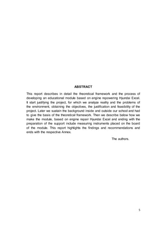 5
ABSTRACT
This report describes in detail the theoretical framework and the process of
developing an educational module based on engine repowering Hyundai Excel.
It start justifying the project, for which we analyze reality and the problems of
the environment, obtaining the objectives, the justification and feasibility of the
project. Later we sustain the background inside and outside our school and had
to give the basis of the theoretical framework. Then we describe below how we
make the module, based on engine repair Hyundai Excel and ending with the
preparation of the support include measuring instruments placed on the board
of the module. This report highlights the findings and recommendations and
ends with the respective Annex.
The authors.
 