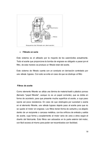 50
 Filtrado en serie
Este sistema es el utilizado por la mayoría de los automóviles actualmente.
Todo el aceite que proporciona la bomba de engrase es obligado a pasar por el
filtro, de esta manera se produce un filtrado total del aceite.
Este sistema de filtrado cuenta con un conducto en derivación controlado por
una válvula bypass. Con esto se evita en caso de que se obstruya el filtro
Filtros de aceite
Como elemento filtrante se utiliza una lámina de material textil o plástico poroso
(llamado "papel filtrante", aunque no es un papel corriente), que se dobla en
forma de acordeón, para que presente mucha superficie al aceite, a cuyo paso
opone así poca resistencia. En caso de que obstruyera por suciedad o avería
en el elemento filtrante, una válvula bypass dejaría paso al aceite para que no
se quede el motor sin engrase. Los filtros tienen forma de cartucho y va alojado
dentro de un recipiente o carcasa metálica, con los orificios de entrada y salida
de aceite, cuya forma y acoplamiento al motor varia de unos a otros según el
diseño del fabricante. Esto filtros van adosados en la parte exterior del motor,
con fácil acceso al mismo para poder ser recambiados con facilidad.
 