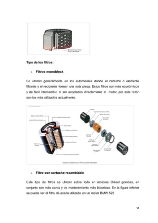 51
Tipo de los filtros:
 Filtros monoblock
Se utilizan generalmente en los automóviles donde el cartucho o elemento
filtrante y el recipiente forman una sola pieza. Estos filtros son más económicos
y de fácil intercambio al ser acoplados directamente al motor, por esta razón
son los más utilizados actualmente.
 Filtro con cartucho recambiable
Este tipo de filtros se utilizan sobre todo en motores Diésel grandes, en
conjunto son más caros y de mantenimiento más laborioso. En la figura inferior
se puede ver el filtro de aceite utilizado en un motor BMW 525
 
