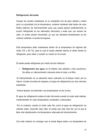 53
Refrigeración del aceite
Aunque los aceites empleados en la actualidad son de gran calidad y varían
poco su viscosidad con la temperatura, contiene mantener está dentro de unos
límites óptimos de funcionamiento para que pueda ejercer perfectamente su
acción refrigerante en los elementos lubricados y evitar que, por exceso de
calor, el aceite pierda viscosidad, ya que las elevadas temperaturas en los
motores calientan el aceite de engrase.
Esta temperatura debe mantenerse dentro de la temperatura de régimen del
motor (75 a 85 ºC), para lo cual el aceite caliente retorna al cárter donde es
refrigerado, para volver a cumplir su misión en el circuito.
El aceite puede refrigerarse por medio de dos métodos:
 Refrigeración por agua: es el método más utilizado y más económico.
Se utiliza un intercambiador colocado entre el motor y el filtro.
El intercambiador es un elemento hueco colocado en el bloque motor, por su
interior circulan el aceite de engrase y el agua de refrigeración por dos cámaras
separadas.
Ambos líquidos se transmiten sus temperaturas el uno al otro.
El agua de refrigeración extrae el calor del aceite cuando el motor está caliente,
manteniéndole en unas temperaturas constantes y adecuadas.
Por el contrario cuando el motor esta frío, como el agua de refrigeración se
calienta antes, transmite este calor al aceite que este más frío, por lo que le
lleva más rápidamente a la temperatura adecuada de funcionamiento.
Con este sistema se consigue que el aceite llegue antes a su temperatura de
 