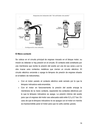 56
El Mano contactó
Se coloca en el circuito principal de engrase roscado en el bloque motor, su
misión es detectar si hay presión en el circuito. El contacto está constituido por
una membrana que recibe la presión del aceite por una de sus caras y por la
otra mueve unos contactos metálicos que cierran un circuito eléctrico. El
circuito eléctrico enciende o apaga la lámpara de presión de engrase situada
en el tablero de instrumentos.
 Con el motor parado el contacto eléctrico está cerrado por lo que la
lámpara indicadora está encendida.
 Con el motor en funcionamiento la presión del aceite empuja la
membrana de la mano contacto, separando los contactos eléctricos por
lo que la lámpara indicadora se apaga. La presión mínima del aceite
para que el engrase del motor sea adecuada está entre 0,3 y 0,7 bar. En
caso de que la lámpara indicadora no se apague con el motor en marcha
es imprescindible parar el motor para que no sufra averías graves.
 