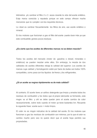 61
kilómetros y/o cambiar el filtro 2 o 3 veces durante la vida del aceite sintético.
Exija marca conocida y reputada porque en este campo ofrecen mucha
mercancía que no cumplen con los requisitos técnicos.
Lo ideal es cambiar frecuentemente los filtros de aire, use aceite sintético o
mineral.
En los motores que funcionan a gas el filtro del aceite puede durar más ya que
este combustible genera pocos residuos.
¿Es cierto que los aceites de diferentes marcas no se deben mezclar?
Todos los aceites del mercado (motor de gasolina o diesel, minerales o
sintéticos) se pueden mezclar entre ellos. Sin embargo, la mezcla de dos
calidades de aceites diferentes rebaja la calidad del superior. Los aceites de
marcas cuya calidad y homologación estén por fuera de dudas son todos 100%
compatibles, como pasa con los líquidos de frenos y los refrigerantes.
¿Si un aceite se negrea rápidamente es de mala calidad?
Al contrario. El aceite tiene un aditivo detergente que limpia y arrastra todos los
residuos de combustión y los lodos que el propio lubricante va formando, esta
mugre va al filtro y ahí se debe quedar pero el aceite cambia de color
necesariamente, sobre todo cuando el motor ya tiene bastantes km. Recuerde
la siguiente frase: aceite sucio = motor limpio.
El color no es ningún indicativo de la calidad del aceite. En los motores que
funcionan a gas los residuos de combustión son mínimos, por lo que el color no
cambia mucho pero eso no quiere decir que el aceite haya perdido sus
propiedades.
 