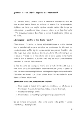 62
¿Por qué el aceite sintético se puede usar más tiempo?
No confundan tiempo con Km, que es la medida de uso del motor que uno
tiene a mano, aunque debería ser en horas de servicio. Por los componentes
sintéticos que tiene, ese aceite mantiene durante mucho más tiempo sus
propiedades y se puede usar dos o tres veces más de lo que dura el mineral al
100% En cualquier caso se debe hacer el cambio de aceite como mínimo una
vez al año.
¿Es riesgoso no cambiar el filtro de aire y aceite?
Si es riesgoso. El cambio del filtro de aire es fundamental, si el filtro no retiene
bien la suciedad del ambiente perjudica las propiedades del lubricante por
eso, jamás sople un filtro de aire porque rompe los poros de filtración y entra
más mugre que antes, acortando dramáticamente la vida del motor por que
el polvo no retenido por el filtro del aire entra al aceite y actúa como material
abrasivo. Por el contrario, si el filtro está lleno de polvo o contaminantes,
aumentara el consumo de combustible.
El filtro de aceite se encarga de retener todo el material indeseable que un
buen aceite con buena capacidad de detergente remueve y si no se cambia el
filtro, los residuos terminan por llenarlo disminuyendo la presión del sistema de
lubricación, permitiendo que muchas partes no reciban la irritación del aceite
acortando la vida útil del motor.
¿Porque se deben usar lubricantes en el motor?
 Para reducir la fricción entre superficies metálicas. Los efectos de la
fricción son: desgaste, temperatura, ruido y consumo de energía.
 Para facilitar arranque en frío.
 Para mantener el motor limpio y refrigerar las piezas del mismo.
En los motores el lubricante actúa como sellante entre pistón y camisa,
evitando fugas de compresión.
 