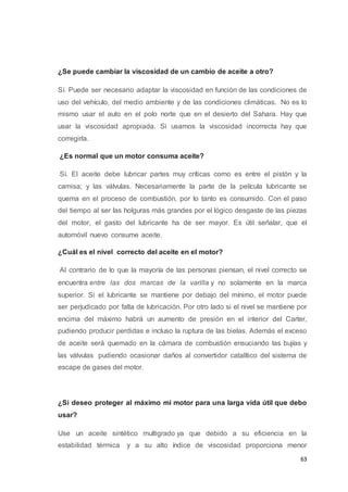 63
¿Se puede cambiar la viscosidad de un cambio de aceite a otro?
Sí. Puede ser necesario adaptar la viscosidad en función de las condiciones de
uso del vehículo, del medio ambiente y de las condiciones climáticas. No es lo
mismo usar el auto en el polo norte que en el desierto del Sahara. Hay que
usar la viscosidad apropiada. Si usamos la viscosidad incorrecta hay que
corregirla.
¿Es normal que un motor consuma aceite?
Sí. El aceite debe lubricar partes muy críticas como es entre el pistón y la
camisa; y las válvulas. Necesariamente la parte de la película lubricante se
quema en el proceso de combustión, por lo tanto es consumido. Con el paso
del tiempo al ser las holguras más grandes por el lógico desgaste de las piezas
del motor, el gasto del lubricante ha de ser mayor. Es útil señalar, que el
automóvil nuevo consume aceite.
¿Cuál es el nivel correcto del aceite en el motor?
Al contrario de lo que la mayoría de las personas piensan, el nivel correcto se
encuentra entre las dos marcas de la varilla y no solamente en la marca
superior. Si el lubricante se mantiene por debajo del mínimo, el motor puede
ser perjudicado por falta de lubricación. Por otro lado si el nivel se mantiene por
encima del máximo habrá un aumento de presión en el interior del Carter,
pudiendo producir perdidas e incluso la ruptura de las bielas. Además el exceso
de aceite será quemado en la cámara de combustión ensuciando las bujías y
las válvulas pudiendo ocasionar daños al convertidor catalítico del sistema de
escape de gases del motor.
¿Si deseo proteger al máximo mi motor para una larga vida útil que debo
usar?
Use un aceite sintético multigrado ya que debido a su eficiencia en la
estabilidad térmica y a su alto índice de viscosidad proporciona menor
 