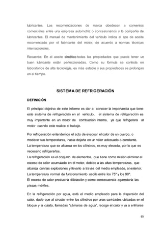 65
lubricantes. Las recomendaciones de marca obedecen a convenios
comerciales entre una empresa automotriz o concesionarios y la compañía de
lubricantes. El manual de mantenimiento del vehículo indica el tipo de aceite
recomendado por el fabricante del motor, de acuerdo a normas técnicas
internacionales.
Recuerde: En el aceite sintético todas las propiedades que puede tener un
buen lubricante están perfeccionadas. Como su fórmula se controla en
laboratorios de alta tecnología, es más estable y sus propiedades se prolongan
en el tiempo.
SISTEMA DE REFRIGERACIÓN
DEFINICIÓN
El principal objetivo de este informe es dar a conocer la importancia que tiene
este sistema de refrigeración en el vehículo, el sistema de refrigeración es
muy importante en un motor de combustión interna, ya que refrigerara al
motor cuando este realice el trabajo.
Por refrigeración entendemos el acto de evacuar el calor de un cuerpo, o
moderar sus temperaturas, hasta dejarla en un valor adecuado o constante.
La temperatura que se alcanza en los cilindros, es muy elevada, por lo que es
necesario refrigerarlos.
La refrigeración es el conjunto de elementos, que tiene como misión eliminar el
exceso de calor acumulado en el motor, debido a las altas temperaturas, que
alcanza con las explosiones y llevarlo a través del medio empleado, al exterior.
La temperatura normal de funcionamiento oscila entre los 75º y los 90º.
El exceso de calor produciría dilatación y como consecuencia agarrotaría las
piezas móviles.
En la refrigeración por agua, está el medio empleado para la dispersión del
calor, dado que al circular entre los cilindros por unas cavidades ubicadas en el
bloque y la culata, llamadas “cámaras de agua”, recoge el calor y va a enfriarse
 