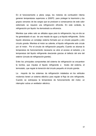 67
En el funcionamiento a plena carga, los motores de combustión interna
generan temperaturas superiores a 2000ºC. para proteger la trasmisión y los
grupos cercanos de las cargas que se producen a consecuencia de este calor
extremado se requiere una refrigeración eficiente. En este contexto, la
refrigeración por líquido ha demostrado su eficiencia.
Mientras que antes solo se utilizaba agua para la refrigeración, hoy en dia se
ha generalizado el uso de una mezcla de agua y un líquido refrigerante. Dicho
liquido atraviesa un complejo sistema formado por un circuito pequeño y otro
circuito grande. Mientras el motor se calienta, el líquido refrigerante solo circula
por el motor. Por el circuito de refrigeración pequeño. Cuando se alcanza la
temperatura de funcionamiento necesaria se abre al acceso al radiador, y la
temperatura del líquido refrigerante desciende gracias al defecto del aire del
exterior (circuito de refrigeración grande).
Entre los principales componentes del sistema de refrigeración se encuentran
la bomba, que impulsa el líquido refrigerante a través del sistema, el
termostato, que regula la transición del circuito pequeño al circuito grande.
La mayoría de los sistemas de refrigeración instalados en los vehículos
modernos tienen un sistema eléctrico para regular el flujo de aire refrigerante.
Cuando se sobrepasa la temperatura de funcionamiento del motor, un
interruptor activa un ventilador eléctrico.
 