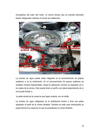 69
homogénea del calor del motor, al mismo tiempo que se sumista suficiente
liquido refrigerante caliente al circuito de calefacción.
La bomba de agua puede estas integrada en el accionamiento de grupos
auxiliares o en la distribución. En el accionamiento de grupos auxiliares se
emplean correas trapezoidales. Según la aplicación, bomba va equipada con o
sin polea de la correa. Esta puede tener un perfil o ser plana dependiendo de si
es la parte frontal o
la parte dorsal de la correa la que haga contacto con el rodillo.
La bomba de agua integradas en la distribución tienen, o bien una polea
adaptada al perfil de la correa dentada. También en este caso desempeña un
papel decisivo la carga por la que es propulsada la correa dentada.
 