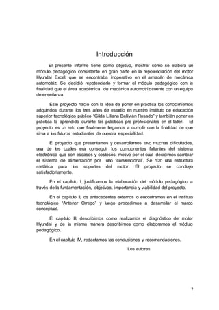 7
Introducción
El presente informe tiene como objetivo, mostrar cómo se elabora un
módulo pedagógico consistente en gran parte en la repotenciación del motor
Hyundai Excel, que se encontraba inoperativo en el almacén de mecánica
automotriz. Se decidió repotenciarlo y formar el módulo pedagógico con la
finalidad que el área académica de mecánica automotriz cuente con un equipo
de enseñanza.
Este proyecto nació con la idea de poner en práctica los conocimientos
adquiridos durante los tres años de estudio en nuestro instituto de educación
superior tecnológico público “Gilda Liliana Ballivián Rosado” y también poner en
práctica lo aprendido durante las prácticas pre profesionales en el taller. El
proyecto es un reto que finalmente llegamos a cumplir con la finalidad de que
sirva a los futuros estudiantes de nuestra especialidad.
El proyecto que presentamos y desarrollamos tuvo muchas dificultades,
una de los cuales era conseguir los componentes faltantes del sistema
electrónico que son escasos y costosos, motivo por el cual decidimos cambiar
el sistema de alimentación por uno “convencional”. Se hizo una estructura
metálica para los soportes del motor. El proyecto se concluyó
satisfactoriamente.
En el capítulo I, justificamos la elaboración del módulo pedagógico a
través de la fundamentación, objetivos, importancia y viabilidad del proyecto.
En el capítulo II, los antecedentes externos lo encontramos en el instituto
tecnológico “Antenor Orrego” y luego procedimos a desarrollar el marco
conceptual.
El capítulo III, describimos como realizamos el diagnóstico del motor
Hyundai y de la misma manera describimos como elaboramos el módulo
pedagógico.
En el capítulo IV, redactamos las conclusiones y recomendaciones.
Los autores.
 