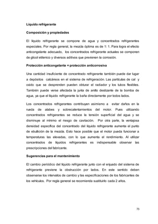 73
Líquido refrigerante
Composición y propiedades
El líquido refrigerante se compone de agua y concentrados refrigerantes
especiales. Por regla general, la mezcla óptima es de 1: 1. Para logra el efecto
anticongelante adecuado, los concentrados refrigerante actuales se componen
de glicol etilenico y diversos aditivos que previenen la corrosión.
Protección anticongelante = protección anticorrosiva
Una cantidad insuficiente de concentrado refrigerante también puede dar lugar
a depósitos calcáreos en el sistema de refrigeración. Las partículas de cal y
oxido que se desprenden pueden obturar el radiador y los tubos flexibles.
También puede verse afectada la junta de anillo deslizante de la bomba de
agua, ya que el líquido refrigerante la baña directamente por todos lados.
Los concentrados refrigerantes contribuyen asimismo a evitar daños en la
rueda de alabes y sobrecalentamientos del motor. Pues utilizando
concentrados refrigerantes se reduce la tensión superficial del agua y se
disminuye al mínimo el riesgo de cavitación. Por otra parte, la ventajosa
densidad específica del concentrado del líquido refrigerante aumenta el punto
de ebullición de la mezcla. Esto hace posible que el motor pueda funcionar a
temperaturas las elevadas, con lo que aumenta el rendimiento. Al utilizar
concentrados de líquidos refrigerantes es indispensable observar las
prescripciones del fabricante.
Sugerencias para el mantenimiento
El cambio periódico del líquido refrigerante junto con el enjuado del sistema de
refrigerante previene la obstrucción por lados. En este sentido deben
observarse los intervalos de cambio y las especificaciones de los fabricantes de
los vehículos. Por regla general se recomienda sustituirlo cada 2 años.
 