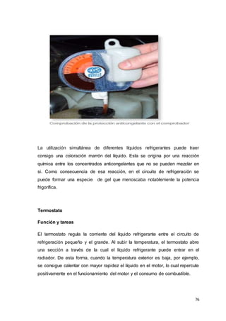 76
La utilización simultánea de diferentes líquidos refrigerantes puede traer
consigo una coloración marrón del líquido. Esta se origina por una reacción
química entre los concentrados anticongelantes que no se pueden mezclar en
si. Como consecuencia de esa reacción, en el circuito de refrigeración se
puede formar una especie de gel que menoscaba notablemente la potencia
frigorífica.
Termostato
Función y tareas
El termostato regula la corriente del líquido refrigerante entre el circuito de
refrigeración pequeño y el grande. Al subir la temperatura, el termostato abre
una sección a través de la cual el líquido refrigerante puede entrar en el
radiador. De esta forma, cuando la temperatura exterior es baja, por ejemplo,
se consigue calentar con mayor rapidez el líquido en el motor, lo cual repercute
positivamente en el funcionamiento del motor y el consumo de combustible.
 