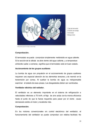 77
Comprobación.
El termostato se puede comprobar simplemente metiéndolo en agua caliente.
Si la sección de la válvula se abre dentro del agua caliente, y a temperatura
ambiente vuelve a cerrarse, significa que el termostato está en buen estado.
Accionamiento de los grupos auxiliares
La bomba de agua con propulsión en el accionamiento de grupos auxiliares
requieren una especial atención de los elementos tensores y de reenvió en la
transmisión por correa. Al sustituir la bomba de agua es indispensable
examinar el estado de esas piezas. Las desgastadas deben ser cambiadas.
Ventilador eléctrico del radiador.
El ventilador es un elemento importante en el sistema de refrigeración a
velocidades inferiores a 70 km/h. el flujo de aire actúa con la misma eficiencia
hasta el punto de que la fuerza requerida para pasar por el viento causa
demasiado estrés al motor y recalienta más.
Comprobación.
En los motores convencionales sin control electrónico del ventilador, el
funcionamiento del ventilador se puede comprobar con relativa facilidad. No
 