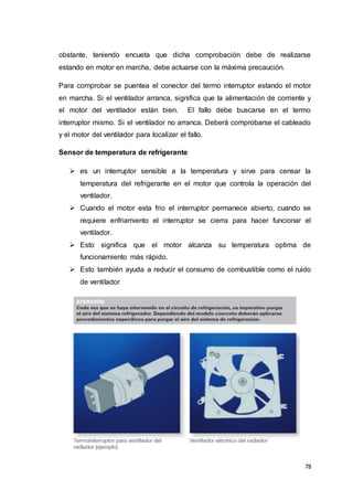 78
obstante, teniendo encueta que dicha comprobación debe de realizarse
estando en motor en marcha, debe actuarse con la máxima precaución.
Para comprobar se puentea el conector del termo interruptor estando el motor
en marcha. Si el ventilador arranca, significa que la alimentación de corriente y
el motor del ventilador están bien. El fallo debe buscarse en el termo
interruptor mismo. Si el ventilador no arranca. Deberá comprobarse el cableado
y el motor del ventilador para localizar el fallo.
Sensor de temperatura de refrigerante
 es un interruptor sensible a la temperatura y sirve para censar la
temperatura del refrigerante en el motor que controla la operación del
ventilador.
 Cuando el motor esta frio el interruptor permanece abierto, cuando se
requiere enfriamiento el interruptor se cierra para hacer funcionar el
ventilador.
 Esto significa que el motor alcanza su temperatura optima de
funcionamiento más rápido.
 Esto también ayuda a reducir el consumo de combustible como el ruido
de ventilador
 