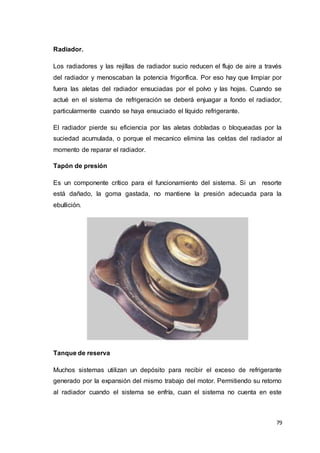 79
Radiador.
Los radiadores y las rejillas de radiador sucio reducen el flujo de aire a través
del radiador y menoscaban la potencia frigorífica. Por eso hay que limpiar por
fuera las aletas del radiador ensuciadas por el polvo y las hojas. Cuando se
actué en el sistema de refrigeración se deberá enjuagar a fondo el radiador,
particularmente cuando se haya ensuciado el líquido refrigerante.
El radiador pierde su eficiencia por las aletas dobladas o bloqueadas por la
suciedad acumulada, o porque el mecanico elimina las celdas del radiador al
momento de reparar el radiador.
Tapón de presión
Es un componente crítico para el funcionamiento del sistema. Si un resorte
está dañado, la goma gastada, no mantiene la presión adecuada para la
ebullición.
Tanque de reserva
Muchos sistemas utilizan un depósito para recibir el exceso de refrigerante
generado por la expansión del mismo trabajo del motor. Permitiendo su retorno
al radiador cuando el sistema se enfría, cuan el sistema no cuenta en este
 