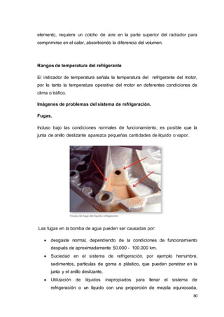80
elemento, requiere un colcho de aire en la parte superior del radiador para
comprimirse en el calor, absorbiendo la diferencia del volumen.
Rangos de temperatura del refrigerante
El indicador de temperatura señala la temperatura del refrigerante del motor,
por lo tanto la temperatura operativa del motor en deferentes condiciones de
clima o tráfico.
Imágenes de problemas del sistema de refrigeración.
Fugas.
Incluso bajo las condiciones normales de funcionamiento, es posible que la
junta de anillo deslizante aparezca pequeñas cantidades de líquido o vapor.
Las fugas en la bomba de agua pueden ser causadas por:
 desgaste normal, dependiendo de la condiciones de funcionamiento
después de aproximadamente 50.000 - 100.000 km.
 Suciedad en el sistema de refrigeración, por ejemplo herrumbre,
sedimentos, partículas de goma o plástico, que pueden penetrar en la
junta y el anillo deslizante.
 Utilización de líquidos inapropiados para llenar el sistema de
refrigeración o un líquido con una proporción de mezcla equivocada,
 