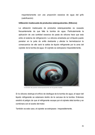 81
mayoritariamente con una proporción excesiva de agua del grifo
(calcificación)
Utilización inadecuada de productos estanqueizantes. (Silicona)
La utilización inadecuada de productos estanqueizantes es causada
frecuentemente de que falle la bomba de agua. Particularmente la
aplicación de una cantidad excesiva de pasta de silicona hace que esta
entre el sistema de refrigeración. La silicona arrastrada por el líquido puede
penetrar en la junta de anillo deslizante y afectar le hermetizacion la
consecuencia de ello será la salida de líquido refrigerante por la zona del
cojinete de la bomba de agua. El cojinete se estropeara irreparablemente.
Si la silicona obstruya el orificio de desfogue de la bomba de agua, el vapor del
líquido refrigerante se estancara dentro de la carcasa de la bomba. Entonces
existirá el peligro de que el refrigerante escape por el cojinete dela bomba y se
combinara con el aceite del motor.
También es este caso, el cojinete se estropeara irreparablemente.
 