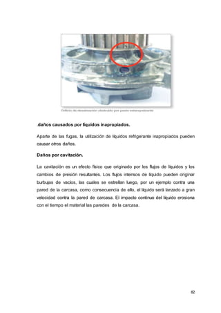 82
.daños causados por líquidos inapropiados.
Aparte de las fugas, la utilización de líquidos refrigerante inapropiados pueden
causar otros daños.
Daños por cavitación.
La cavitación es un efecto físico que originado por los flujos de líquidos y los
cambios de presión resultantes. Los flujos intensos de líquido pueden originar
burbujas de vacíos, las cuales se estrellan luego, por un ejemplo contra una
pared de la carcasa, como consecuencia de ello, el líquido será lanzado a gran
velocidad contra la pared de carcasa. El impacto continuo del líquido erosiona
con el tiempo el material las paredes de la carcasa.
 