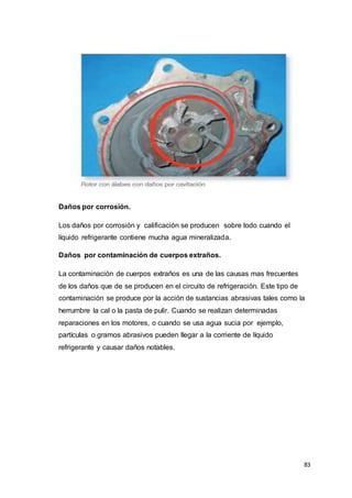 83
Daños por corrosión.
Los daños por corrosión y calificación se producen sobre todo cuando el
líquido refrigerante contiene mucha agua mineralizada.
Daños por contaminación de cuerpos extraños.
La contaminación de cuerpos extraños es una de las causas mas frecuentes
de los daños que de se producen en el circuito de refrigeración. Este tipo de
contaminación se produce por la acción de sustancias abrasivas tales como la
herrumbre la cal o la pasta de pulir. Cuando se realizan determinadas
reparaciones en los motores, o cuando se usa agua sucia por ejemplo,
partículas o gramos abrasivos pueden llegar a la corriente de líquido
refrigerante y causar daños notables.
 