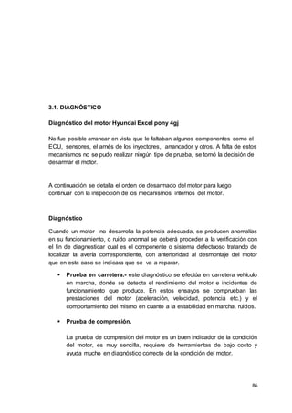 86
3.1. DIAGNÓSTICO
Diagnóstico del motor Hyundai Excel pony 4gj
No fue posible arrancar en vista que le faltaban algunos componentes como el
ECU, sensores, el arnés de los inyectores, arrancador y otros. A falta de estos
mecanismos no se pudo realizar ningún tipo de prueba, se tomó la decisión de
desarmar el motor.
A continuación se detalla el orden de desarmado del motor para luego
continuar con la inspección de los mecanismos internos del motor.
Diagnóstico
Cuando un motor no desarrolla la potencia adecuada, se producen anomalías
en su funcionamiento, o ruido anormal se deberá proceder a la verificación con
el fin de diagnosticar cual es el componente o sistema defectuoso tratando de
localizar la avería correspondiente, con anterioridad al desmontaje del motor
que en este caso se indicara que se va a reparar.
 Prueba en carretera.- este diagnóstico se efectúa en carretera vehículo
en marcha, donde se detecta el rendimiento del motor e incidentes de
funcionamiento que produce. En estos ensayos se comprueban las
prestaciones del motor (aceleración, velocidad, potencia etc.) y el
comportamiento del mismo en cuanto a la estabilidad en marcha, ruidos.
 Prueba de compresión.
La prueba de compresión del motor es un buen indicador de la condición
del motor, es muy sencilla, requiere de herramientas de bajo costo y
ayuda mucho en diagnóstico correcto de la condición del motor.
 