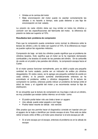 88
 Grietas en la camisa del motor
 Mala sincronización del motor puede no asentar correctamente las
válvulas o no hacerlo a tiempo, esto pude deberse a una faja de
sincronización en mal estado.
La presión de cada cilindro debe ser muy similar en todos los cilindros y
coincidir con las especificaciones del fabricante del motor, la diferencia de
presión no debe ser superior al 10%.
Resultados test- problema de compresión
Para que la compresión pueda considerar como normal, la diferencia entre la
lectura de cilindro y otro no debe ser superior al 10%. Si la diferencia es mayor
se pueden aplicar las siguientes métodos.
Compresión de baja en todo los cilindros puede significar que un problema de
cilindros lavados. Esto significa que el motor se le ha inyectado demasiado
combustible y ha lavados el aceite de las paredes del cilindro. Sin la carbonilla
de aceite en el pistón y las paredes del cilindro, la compresión escapa hacia el
Carter.
Si el motor parece funcionar normalmente, pero es débil y sopla una pequeña
cantidad de humo azulado, podría ser un indicador de anillos y/o cilindros
desgastados. En estos casos, se le agrega una pequeña cantidad de aceite en
cada cilindro, si la presión aumenta dramáticamente entonces se ha
encontrado el problema, anillos o cilindros desgastado. Si la lectura de
compresión no cambia, entonces podría indicar un problema de tiempo entre el
árbol de levas y el cigüeñal del motor y se recomienda revisar la faja de
distribución.
Si se encuentra que la lectura de compresión es muy baja o nula en un cilindro,
es muy probable que existan daños internos en el motor como:
 El pistón podía haber roto una biela o tener un agujero
 Una válvula puede estar pegado o con fugas
 Podría haber resorte de válvula roto vencido
Otra prueba que nos permite hacer el diagnostico consiste en inyectar aire por
el agujero de la bujía e identificar por donde escapa el aire. Para esto se debe
retirar el ducto entre el filtro y el motor para observar si el aire escapa por allí.
 Si el aire escapa por el escape, entonces el problema es en la válvula de
escape
 