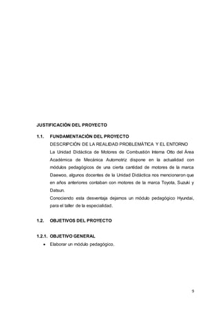 9
JUSTIFICACIÓN DEL PROYECTO
1.1. FUNDAMENTACIÓN DEL PROYECTO
DESCRIPCIÓN DE LA REALIDAD PROBLEMÁTICA Y EL ENTORNO
La Unidad Didáctica de Motores de Combustión Interna Otto del Área
Académica de Mecánica Automotriz dispone en la actualidad con
módulos pedagógicos de una cierta cantidad de motores de la marca
Daewoo, algunos docentes de la Unidad Didáctica nos mencionaron que
en años anteriores contaban con motores de la marca Toyota, Suzuki y
Datsun.
Conociendo esta desventaja dejamos un módulo pedagógico Hyundai,
para el taller de la especialidad.
1.2. OBJETIVOS DEL PROYECTO
1.2.1. OBJETIVO GENERAL
 Elaborar un módulo pedagógico.
 