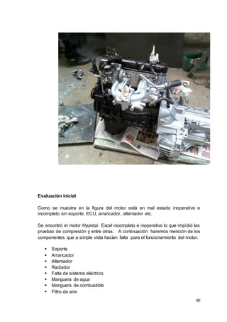 90
Evaluación inicial
Como se muestra en la figura del motor está en mal estado inoperativo e
incompleto sin soporte, ECU, arrancador, alternador etc.
Se encontró el motor Hyundai Excel incompleto e inoperativo lo que impidió las
pruebas de compresión y entre otras. A continuación haremos mención de los
componentes que a simple vista hacían falta para el funcionamiento del motor.
 Soporte
 Arrancador
 Alternador
 Radiador
 Falta de sistema eléctrico
 Manguera de agua
 Manguera de combustible
 Filtro de aire
 