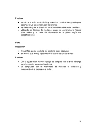 98
Pruebas
 se coloca el anillo en el cilindro y se empuja con el pinton opuesto para
observar la luz, se compara con las laminas
 de medición guaje si supera las especificaciones técnicas se cambiara.
 Utilizando las láminas de medición gauge, se comprueba la holgura
entre anillos y el canal de alojamiento en el pistón según sus
especificaciones
Biela
Inspección
 Se verifica que su conducto de aceite no estén obstruidas
 Se verifica que no hay rayaduras en la bocina del pin de la biela
Pruebas
 Con la ayuda de un mármol o guaje se compara que la biela no tenga
torcedura según sus especificaciones
 Se comprueba con un micrómetro de interiores la conicidad y
ovalamiento de la cabeza de la biela.
 