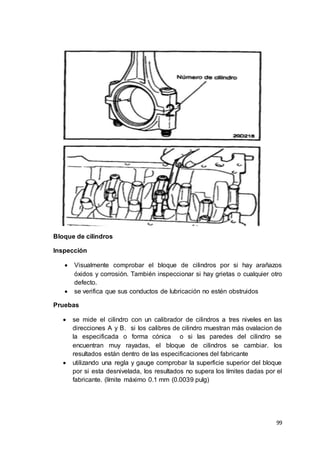 99
Bloque de cilindros
Inspección
 Visualmente comprobar el bloque de cilindros por si hay arañazos
óxidos y corrosión. También inspeccionar si hay grietas o cualquier otro
defecto.
 se verifica que sus conductos de lubricación no estén obstruidos
Pruebas
 se mide el cilindro con un calibrador de cilindros a tres niveles en las
direcciones A y B. si los calibres de cilindro muestran más ovalacion de
la especificada o forma cónica o si las paredes del cilindro se
encuentran muy rayadas, el bloque de cilindros se cambiar. los
resultados están dentro de las especificaciones del fabricante
 utilizando una regla y gauge comprobar la superficie superior del bloque
por si esta desnivelada, los resultados no supera los límites dadas por el
fabricante. (límite máximo 0.1 mm (0.0039 pulg)
 