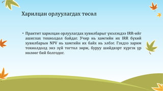 Харилцан орлуулагдах төсөл
• Практит харилцан орлуулагдах хувилбарыг үнэлэхдээ IRR-ийг
ашиглах тохиолдол байдаг. Учир нь хамгийн их IRR бүхий
хувилбарын NPV нь хамгийн их байх нь элбэг. Гэхдээ зарим
тохиолдолд энэ зүй тогтол зөрж, буруу шийдвэрт хүргэх үр
нөлөөг бий болгодог.
 