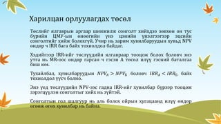 Харилцан орлуулагдах төсөл
Төслийг ялгаврын аргаар шинжилж сонголт хийхдээ зөвхөн он тус
бүрийн ЦМУ-ын өнөөгийн үнэ цэнийн үнэлгээгээр эцсийн
сонголтийг хийж болохгүй. Учир нь зарим хувилбаруудын хувьд NPV
өндөр ч IRR бага байх тохиолдол байдаг.
Хэдийгээр IRR-ийг төслүүдийн ялгавраар тооцож болох боловч энэ
утга нь MR-оос өндөр гарсан ч гэсэн А төсөл илүү гэсний баталгаа
биш юм.
Тухайлбал, хувилбаруудын 𝑁𝑃𝑉𝐴 > 𝑁𝑃𝑉Б боловч 𝐼𝑅𝑅 𝐴 < 𝐼𝑅𝑅Б байх
тохиолдол үүсч болно.
Энэ үед төслүүдийн NPV-ээс гадна IRR-ийг хувилбар бүрээр тооцож
зэрэгцүүлэн сонголтыг хийх нь зүйтэй.
Сонголтын гол шалгуур нь аль болох ойрын хугацаанд илүү өндөр
өгөөж өгөх хувилбар нь байна.
 