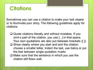Sometimes you can use a citation to make your text clearer
or to illuminate your story. The following guidelines apply for
citations:
 Quote citations literally and without mistakes. If you
omit a part of the citation, you use [...] in that space.
Your own quotations are also put between brackets ([ ])
 Show clearly where you start and end the citation:
choose a smaller letter, indent the text, use italics or put
the text between single quotation marks
 Make sure that the sentence in which you use the
citation still flows well.
Citations
 