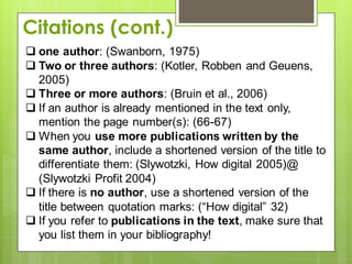  one author: (Swanborn, 1975)
 Two or three authors: (Kotler, Robben and Geuens,
2005)
 Three or more authors: (Bruin et al., 2006)
 If an author is already mentioned in the text only,
mention the page number(s): (66-67)
 When you use more publications written by the
same author, include a shortened version of the title to
differentiate them: (Slywotzki, How digital 2005)@
(Slywotzki Profit 2004)
 If there is no author, use a shortened version of the
title between quotation marks: (“How digital” 32)
 If you refer to publications in the text, make sure that
you list them in your bibliography!
Citations (cont.)
 