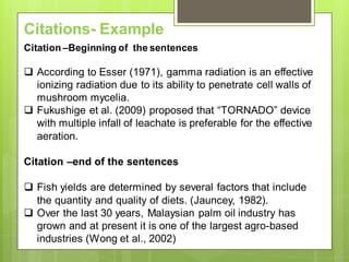 Citations- Example
Citation –Beginning of the sentences
 According to Esser (1971), gamma radiation is an effective
ionizing radiation due to its ability to penetrate cell walls of
mushroom mycelia.
 Fukushige et al. (2009) proposed that “TORNADO” device
with multiple infall of leachate is preferable for the effective
aeration.
Citation –end of the sentences
 Fish yields are determined by several factors that include
the quantity and quality of diets. (Jauncey, 1982).
 Over the last 30 years, Malaysian palm oil industry has
grown and at present it is one of the largest agro-based
industries (Wong et al., 2002)
 