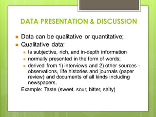 DATA PRESENTATION & DISCUSSION
 Data can be qualitative or quantitative;
 Qualitative data:
 Is subjective, rich, and in-depth information
 normally presented in the form of words;
 derived from 1) interviews and 2) other sources -
observations, life histories and journals (paper
review) and documents of all kinds including
newspapers.
Example: Taste (sweet, sour, bitter, salty)
 