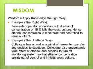 WISDOM
Wisdom = Apply Knowledge the right Way.
 Example (The Right Way):
Fermenter operator understands that ethanol
concentration of 15 % kills the yeast culture. Hence
ethanol concentration is monitored and controlled to
remain <15 %.
 Example (The Unethical Way):
Colleague has a grudge against of fermenter operator
and decides to sabotage. Colleague also understands
toxic effect of ethanol and decides to turn off
monitoring system so that ethanol concentration
spirals out of control and inhibits yeast culture.
 