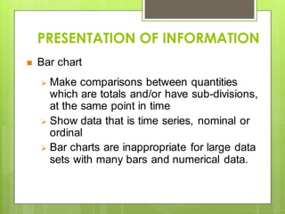 PRESENTATION OF INFORMATION
 Bar chart
 Make comparisons between quantities
which are totals and/or have sub-divisions,
at the same point in time
 Show data that is time series, nominal or
ordinal
 Bar charts are inappropriate for large data
sets with many bars and numerical data.
 