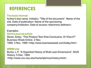 The basic format:
Author's last name, Initial(s). “Title of the document”. Name of the
site. Date of publication. Name of the sponsoring
company/institution. Date of access <electronic address>.
Examples:
Online journal article
Stone, Amey. “This Product Test Was Conclusive, Or Was It?”
Business Week Online. 2 Nov.
1999. 3 Nov. 1999 <http://www.businessweek.com/today.htm>.
WWW-site
Burka, L.P. “A Hypertext History of Multi-user Dimensions”. MUD
History. 5 Dec. 1994
<http://www.ccs.neu.edu/home/lpb/mud-history.html>.
REFERENCES
 